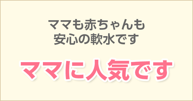 ママも赤ちゃんも安心の軟水です　ママに人気です